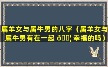 属羊女与属牛男的八字（属羊女与属牛男有在一起 🐦 幸福的吗）